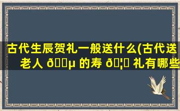 古代生辰贺礼一般送什么(古代送老人 🌵 的寿 🦁 礼有哪些)